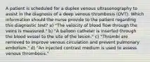 A patient is scheduled for a duplex venous ultrasonography to assist in the diagnosis of a deep venous thrombosis (DVT). Which information should the nurse provide to the patient regarding this diagnostic test? a) "The velocity of blood flow through the veins is measured." b) "A balloon catheter is inserted through the blood vessel to the site of the lesion." c) "Thrombi are removed to improve venous circulation and prevent pulmonary embolism." d) "An injected contrast medium is used to assess venous thrombosis."