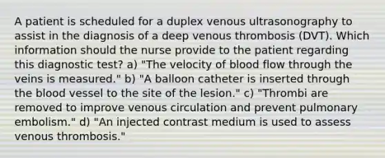 A patient is scheduled for a duplex venous ultrasonography to assist in the diagnosis of a deep venous thrombosis (DVT). Which information should the nurse provide to the patient regarding this diagnostic test? a) "The velocity of blood flow through the veins is measured." b) "A balloon catheter is inserted through the blood vessel to the site of the lesion." c) "Thrombi are removed to improve venous circulation and prevent pulmonary embolism." d) "An injected contrast medium is used to assess venous thrombosis."