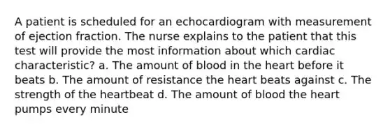 A patient is scheduled for an echocardiogram with measurement of ejection fraction. The nurse explains to the patient that this test will provide the most information about which cardiac characteristic? a. The amount of blood in <a href='https://www.questionai.com/knowledge/kya8ocqc6o-the-heart' class='anchor-knowledge'>the heart</a> before it beats b. The amount of resistance the heart beats against c. The strength of the heartbeat d. The amount of blood the heart pumps every minute