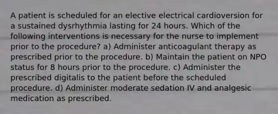 A patient is scheduled for an elective electrical cardioversion for a sustained dysrhythmia lasting for 24 hours. Which of the following interventions is necessary for the nurse to implement prior to the procedure? a) Administer anticoagulant therapy as prescribed prior to the procedure. b) Maintain the patient on NPO status for 8 hours prior to the procedure. c) Administer the prescribed digitalis to the patient before the scheduled procedure. d) Administer moderate sedation IV and analgesic medication as prescribed.