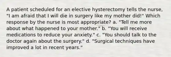 A patient scheduled for an elective hysterectomy tells the nurse, "I am afraid that I will die in surgery like my mother did!" Which response by the nurse is most appropriate? a. "Tell me more about what happened to your mother." b. "You will receive medications to reduce your anxiety." c. "You should talk to the doctor again about the surgery." d. "Surgical techniques have improved a lot in recent years."