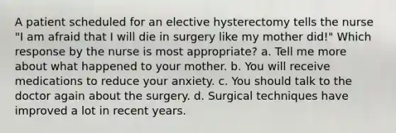 A patient scheduled for an elective hysterectomy tells the nurse "I am afraid that I will die in surgery like my mother did!" Which response by the nurse is most appropriate? a. Tell me more about what happened to your mother. b. You will receive medications to reduce your anxiety. c. You should talk to the doctor again about the surgery. d. Surgical techniques have improved a lot in recent years.