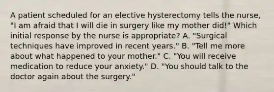 A patient scheduled for an elective hysterectomy tells the nurse, "I am afraid that I will die in surgery like my mother did!" Which initial response by the nurse is appropriate? A. "Surgical techniques have improved in recent years." B. "Tell me more about what happened to your mother." C. "You will receive medication to reduce your anxiety." D. "You should talk to the doctor again about the surgery."