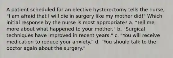 A patient scheduled for an elective hysterectomy tells the nurse, "I am afraid that I will die in surgery like my mother did!" Which initial response by the nurse is most appropriate? a. "Tell me more about what happened to your mother." b. "Surgical techniques have improved in recent years." c. "You will receive medication to reduce your anxiety." d. "You should talk to the doctor again about the surgery."