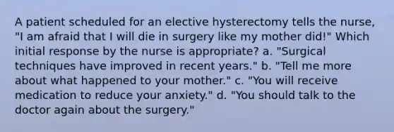 A patient scheduled for an elective hysterectomy tells the nurse, "I am afraid that I will die in surgery like my mother did!" Which initial response by the nurse is appropriate? a. "Surgical techniques have improved in recent years." b. "Tell me more about what happened to your mother." c. "You will receive medication to reduce your anxiety." d. "You should talk to the doctor again about the surgery."