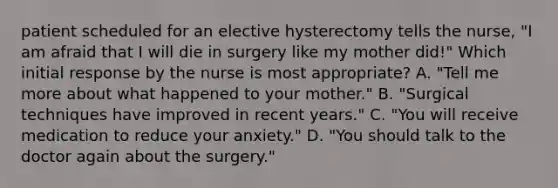 patient scheduled for an elective hysterectomy tells the nurse, "I am afraid that I will die in surgery like my mother did!" Which initial response by the nurse is most appropriate? A. "Tell me more about what happened to your mother." B. "Surgical techniques have improved in recent years." C. "You will receive medication to reduce your anxiety." D. "You should talk to the doctor again about the surgery."