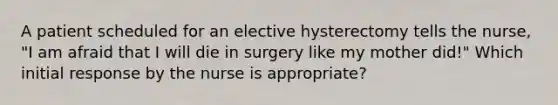 A patient scheduled for an elective hysterectomy tells the nurse, "I am afraid that I will die in surgery like my mother did!" Which initial response by the nurse is appropriate?