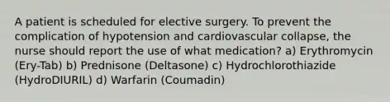 A patient is scheduled for elective surgery. To prevent the complication of hypotension and cardiovascular collapse, the nurse should report the use of what medication? a) Erythromycin (Ery-Tab) b) Prednisone (Deltasone) c) Hydrochlorothiazide (HydroDIURIL) d) Warfarin (Coumadin)