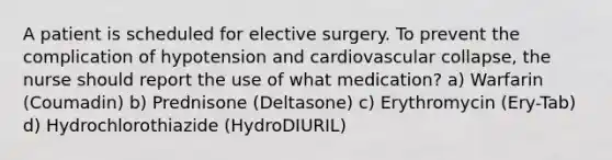 A patient is scheduled for elective surgery. To prevent the complication of hypotension and cardiovascular collapse, the nurse should report the use of what medication? a) Warfarin (Coumadin) b) Prednisone (Deltasone) c) Erythromycin (Ery-Tab) d) Hydrochlorothiazide (HydroDIURIL)