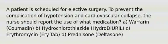 A patient is scheduled for elective surgery. To prevent the complication of hypotension and cardiovascular collapse, the nurse should report the use of what medication? a) Warfarin (Coumadin) b) Hydrochlorothiazide (HydroDIURIL) c) Erythromycin (Ery-Tab) d) Prednisone (Deltasone)