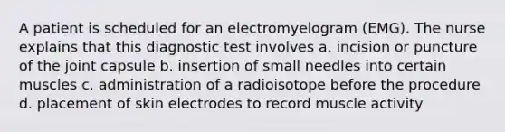 A patient is scheduled for an electromyelogram (EMG). The nurse explains that this diagnostic test involves a. incision or puncture of the joint capsule b. insertion of small needles into certain muscles c. administration of a radioisotope before the procedure d. placement of skin electrodes to record muscle activity