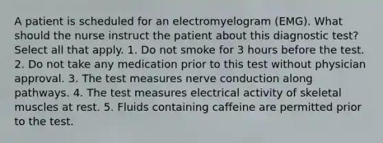 A patient is scheduled for an electromyelogram (EMG). What should the nurse instruct the patient about this diagnostic test? Select all that apply. 1. Do not smoke for 3 hours before the test. 2. Do not take any medication prior to this test without physician approval. 3. The test measures nerve conduction along pathways. 4. The test measures electrical activity of skeletal muscles at rest. 5. Fluids containing caffeine are permitted prior to the test.