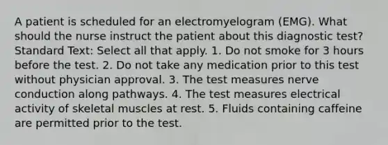 A patient is scheduled for an electromyelogram (EMG). What should the nurse instruct the patient about this diagnostic test? Standard Text: Select all that apply. 1. Do not smoke for 3 hours before the test. 2. Do not take any medication prior to this test without physician approval. 3. The test measures nerve conduction along pathways. 4. The test measures electrical activity of skeletal muscles at rest. 5. Fluids containing caffeine are permitted prior to the test.