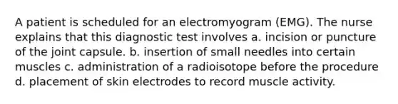 A patient is scheduled for an electromyogram (EMG). The nurse explains that this diagnostic test involves a. incision or puncture of the joint capsule. b. insertion of small needles into certain muscles c. administration of a radioisotope before the procedure d. placement of skin electrodes to record muscle activity.