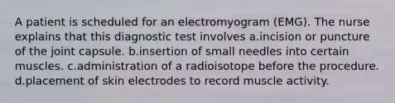 A patient is scheduled for an electromyogram (EMG). The nurse explains that this diagnostic test involves a.incision or puncture of the joint capsule. b.insertion of small needles into certain muscles. c.administration of a radioisotope before the procedure. d.placement of skin electrodes to record muscle activity.