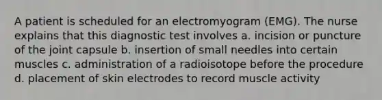 A patient is scheduled for an electromyogram (EMG). The nurse explains that this diagnostic test involves a. incision or puncture of the joint capsule b. insertion of small needles into certain muscles c. administration of a radioisotope before the procedure d. placement of skin electrodes to record muscle activity