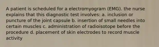 A patient is scheduled for a electromyogram (EMG). the nurse explains that this diagnostic test involves: a. inclusion or puncture of the joint capsule b. insertion of small needles into certain muscles c. administration of radioisotope before the procedure d. placement of skin electrodes to record muscle activity