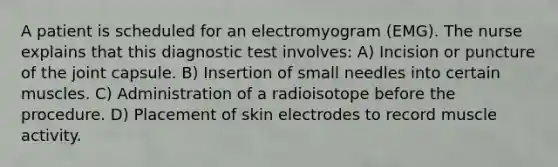 A patient is scheduled for an electromyogram (EMG). The nurse explains that this diagnostic test involves: A) Incision or puncture of the joint capsule. B) Insertion of small needles into certain muscles. C) Administration of a radioisotope before the procedure. D) Placement of skin electrodes to record muscle activity.