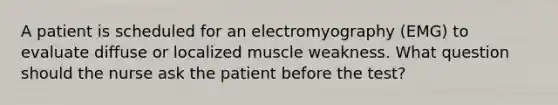 A patient is scheduled for an electromyography (EMG) to evaluate diffuse or localized muscle weakness. What question should the nurse ask the patient before the test?