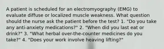 A patient is scheduled for an electromyography (EMG) to evaluate diffuse or localized muscle weakness. What question should the nurse ask the patient before the test? 1. "Do you take any anti-anxiety medications?" 2. "When did you last eat or drink?" 3. "What herbal over-the-counter medicines do you take?" 4. "Does your work involve heaving lifting?"