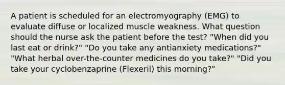 A patient is scheduled for an electromyography (EMG) to evaluate diffuse or localized muscle weakness. What question should the nurse ask the patient before the test? "When did you last eat or drink?" "Do you take any antianxiety medications?" "What herbal over-the-counter medicines do you take?" "Did you take your cyclobenzaprine (Flexeril) this morning?"