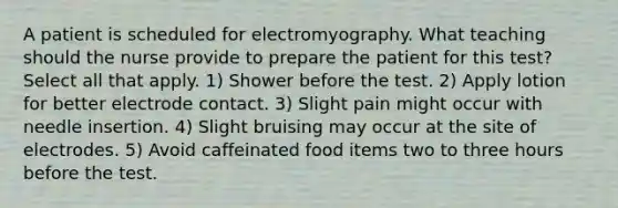 A patient is scheduled for electromyography. What teaching should the nurse provide to prepare the patient for this test? Select all that apply. 1) Shower before the test. 2) Apply lotion for better electrode contact. 3) Slight pain might occur with needle insertion. 4) Slight bruising may occur at the site of electrodes. 5) Avoid caffeinated food items two to three hours before the test.