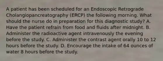 A patient has been scheduled for an Endoscopic Retrograde Cholangiopancreatography (ERCP) the following morning. What should the nurse do in preparation for this diagnostic study? A. Have the patient refrain from food and fluids after midnight. B. Administer the radioactive agent intravenously the evening before the study. C. Administer the contrast agent orally 10 to 12 hours before the study. D. Encourage the intake of 64 ounces of water 8 hours before the study.