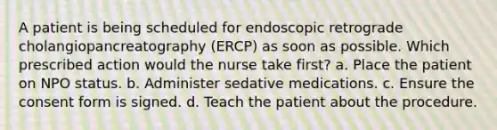 A patient is being scheduled for endoscopic retrograde cholangiopancreatography (ERCP) as soon as possible. Which prescribed action would the nurse take first? a. Place the patient on NPO status. b. Administer sedative medications. c. Ensure the consent form is signed. d. Teach the patient about the procedure.