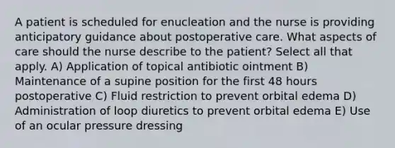 A patient is scheduled for enucleation and the nurse is providing anticipatory guidance about postoperative care. What aspects of care should the nurse describe to the patient? Select all that apply. A) Application of topical antibiotic ointment B) Maintenance of a supine position for the first 48 hours postoperative C) Fluid restriction to prevent orbital edema D) Administration of loop diuretics to prevent orbital edema E) Use of an ocular pressure dressing