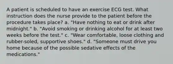 A patient is scheduled to have an exercise ECG test. What instruction does the nurse provide to the patient before the procedure takes place? a. "Have nothing to eat or drink after midnight." b. "Avoid smoking or drinking alcohol for at least two weeks before the test." c. "Wear comfortable, loose clothing and rubber-soled, supportive shoes." d. "Someone must drive you home because of the possible sedative effects of the medications."