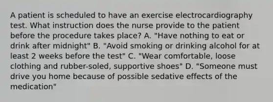 A patient is scheduled to have an exercise electrocardiography test. What instruction does the nurse provide to the patient before the procedure takes place? A. "Have nothing to eat or drink after midnight" B. "Avoid smoking or drinking alcohol for at least 2 weeks before the test" C. "Wear comfortable, loose clothing and rubber-soled, supportive shoes" D. "Someone must drive you home because of possible sedative effects of the medication"