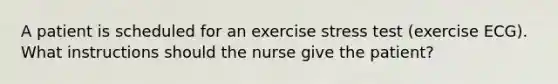 A patient is scheduled for an exercise stress test (exercise ECG). What instructions should the nurse give the patient?