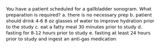 You have a patient scheduled for a gallbladder sonogram. What preparation is required? a. there is no necessary prep b. patient should drink 4-6 8 oz glasses of water to improve hydration prior to the study c. eat a fatty meal 30 minutes prior to study d. fasting for 8-12 hours prior to study e. fasting at least 24 hours prior to study and ingest an anti-gas medication