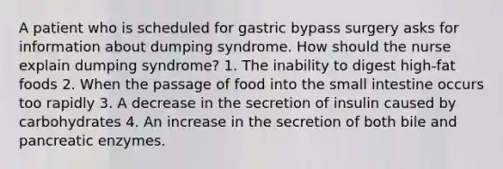 A patient who is scheduled for gastric bypass surgery asks for information about dumping syndrome. How should the nurse explain dumping syndrome? 1. The inability to digest high-fat foods 2. When the passage of food into the small intestine occurs too rapidly 3. A decrease in the secretion of insulin caused by carbohydrates 4. An increase in the secretion of both bile and pancreatic enzymes.