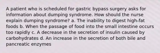 A patient who is scheduled for gastric bypass surgery asks for information about dumping syndrome. How should the nurse explain dumping syndrome? a. The inability to digest high-fat foods b. When the passage of food into the small intestine occurs too rapidly c. A decrease in the secretion of insulin caused by carbohydrates d. An increase in the secretion of both bile and pancreatic enzymes