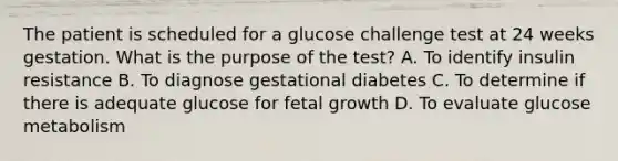 The patient is scheduled for a glucose challenge test at 24 weeks gestation. What is the purpose of the test? A. To identify insulin resistance B. To diagnose gestational diabetes C. To determine if there is adequate glucose for fetal growth D. To evaluate glucose metabolism