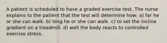 A patient is scheduled to have a graded exercise test. The nurse explains to the patient that the test will determine how: a) far he or she can walk. b) long he or she can walk. c) to set the incline gradient on a treadmill. d) well the body reacts to controlled exercise stress.