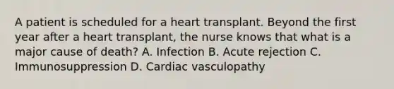 A patient is scheduled for a heart transplant. Beyond the first year after a heart transplant, the nurse knows that what is a major cause of death? A. Infection B. Acute rejection C. Immunosuppression D. Cardiac vasculopathy