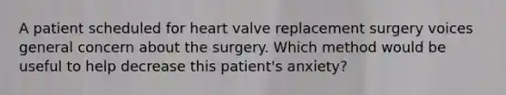 A patient scheduled for heart valve replacement surgery voices general concern about the surgery. Which method would be useful to help decrease this patient's anxiety?