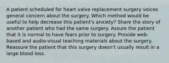 A patient scheduled for heart valve replacement surgery voices general concern about the surgery. Which method would be useful to help decrease this patient's anxiety? Share the story of another patient who had the same surgery. Assure the patient that it is normal to have fears prior to surgery. Provide web-based and audio-visual teaching materials about the surgery. Reassure the patient that this surgery doesn't usually result in a large blood loss.