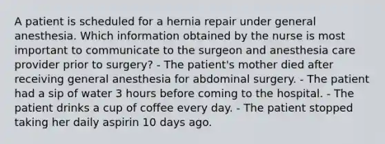 A patient is scheduled for a hernia repair under general anesthesia. Which information obtained by the nurse is most important to communicate to the surgeon and anesthesia care provider prior to surgery? - The patient's mother died after receiving general anesthesia for abdominal surgery. - The patient had a sip of water 3 hours before coming to the hospital. - The patient drinks a cup of coffee every day. - The patient stopped taking her daily aspirin 10 days ago.