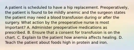 A patient is scheduled to have a hip replacement. Preoperatively, the patient is found to be mildly anemic and the surgeon states the patient may need a blood transfusion during or after the surgery. What action by the preoperative nurse is most important? A. Administer preoperative medications as prescribed. B. Ensure that a consent for transfusion is on the chart. C. Explain to the patient how anemia affects healing. D. Teach the patient about foods high in protein and iron.