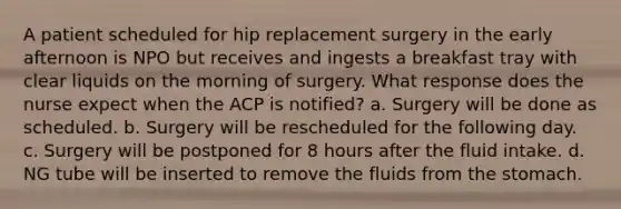 A patient scheduled for hip replacement surgery in the early afternoon is NPO but receives and ingests a breakfast tray with clear liquids on the morning of surgery. What response does the nurse expect when the ACP is notified? a. Surgery will be done as scheduled. b. Surgery will be rescheduled for the following day. c. Surgery will be postponed for 8 hours after the fluid intake. d. NG tube will be inserted to remove the fluids from the stomach.