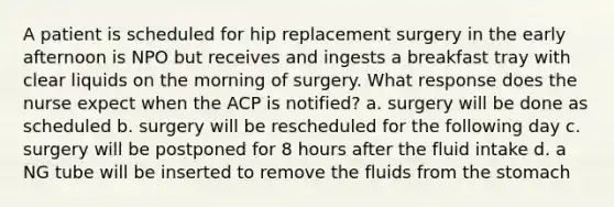 A patient is scheduled for hip replacement surgery in the early afternoon is NPO but receives and ingests a breakfast tray with clear liquids on the morning of surgery. What response does the nurse expect when the ACP is notified? a. surgery will be done as scheduled b. surgery will be rescheduled for the following day c. surgery will be postponed for 8 hours after the fluid intake d. a NG tube will be inserted to remove the fluids from the stomach