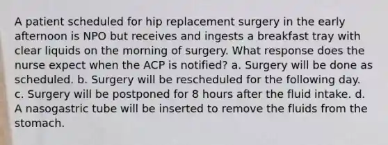 A patient scheduled for hip replacement surgery in the early afternoon is NPO but receives and ingests a breakfast tray with clear liquids on the morning of surgery. What response does the nurse expect when the ACP is notified? a. Surgery will be done as scheduled. b. Surgery will be rescheduled for the following day. c. Surgery will be postponed for 8 hours after the fluid intake. d. A nasogastric tube will be inserted to remove the fluids from the stomach.