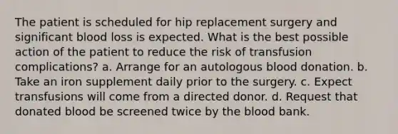 The patient is scheduled for hip replacement surgery and significant blood loss is expected. What is the best possible action of the patient to reduce the risk of transfusion complications? a. Arrange for an autologous blood donation. b. Take an iron supplement daily prior to the surgery. c. Expect transfusions will come from a directed donor. d. Request that donated blood be screened twice by the blood bank.