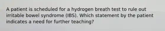 A patient is scheduled for a hydrogen breath test to rule out irritable bowel syndrome (IBS). Which statement by the patient indicates a need for further teaching?