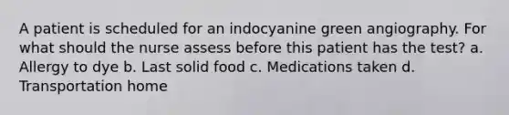 A patient is scheduled for an indocyanine green angiography. For what should the nurse assess before this patient has the test? a. Allergy to dye b. Last solid food c. Medications taken d. Transportation home