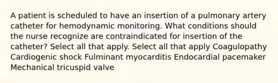 A patient is scheduled to have an insertion of a pulmonary artery catheter for hemodynamic monitoring. What conditions should the nurse recognize are contraindicated for insertion of the catheter? Select all that apply. Select all that apply Coagulopathy Cardiogenic shock Fulminant myocarditis Endocardial pacemaker Mechanical tricuspid valve