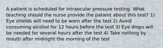 A patient is scheduled for intraocular pressure testing. What teaching should the nurse provide the patient about this test? 1) Eye shields will need to be worn after the test 2) Avoid consuming alcohol for 12 hours before the test 3) Eye drops will be needed for several hours after the test 4) Take nothing by mouth after midnight the morning of the test